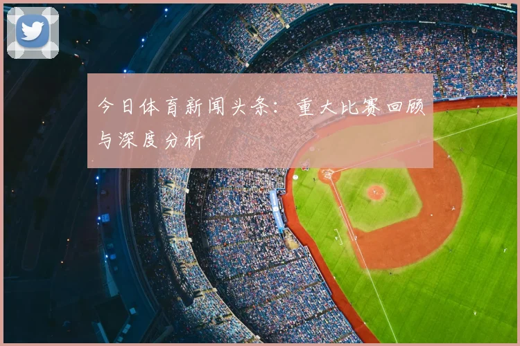今日体育新闻头条:重大比赛回顾与深度分析