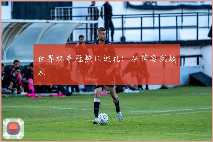 世界杯夺冠热门巡礼：从阵容到战术