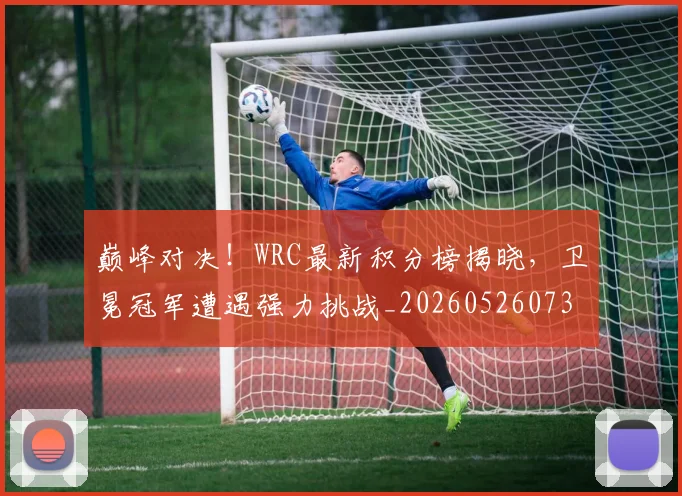 巅峰对决！WRC最新积分榜揭晓，卫冕冠军遭遇强力挑战_20260526073815