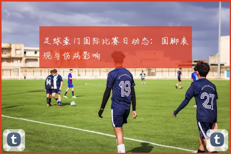 足球豪门国际比赛日动态:国脚表现与伤病影响