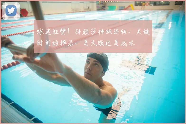 球迷狂赞！孙颖莎神级逆转，关键时刻的搏杀，是天赋还是战术