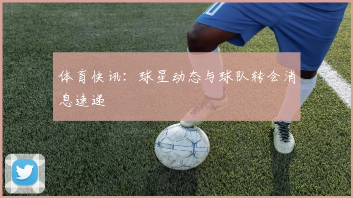 体育快讯:球星动态与球队转会消息速递