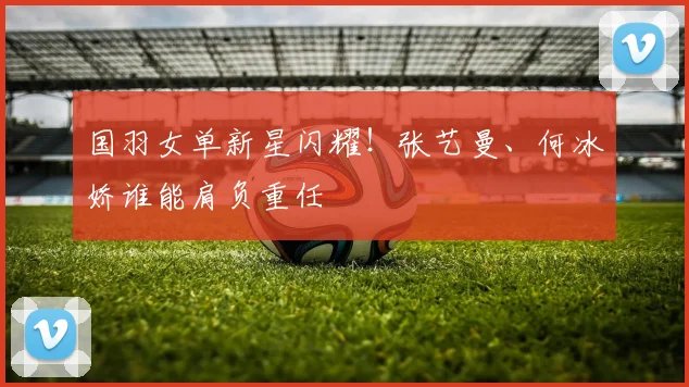 国羽女单新星闪耀!张艺曼、何冰娇谁能肩负重任