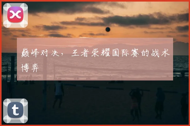 巅峰对决，王者荣耀国际赛的战术博弈