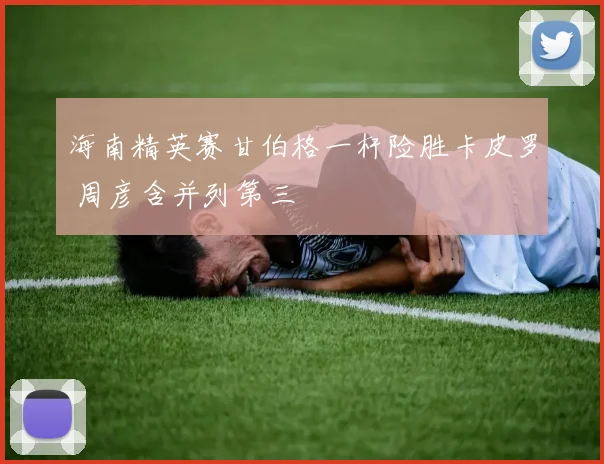 海南精英赛甘伯格一杆险胜卡皮罗 周彦含并列第三