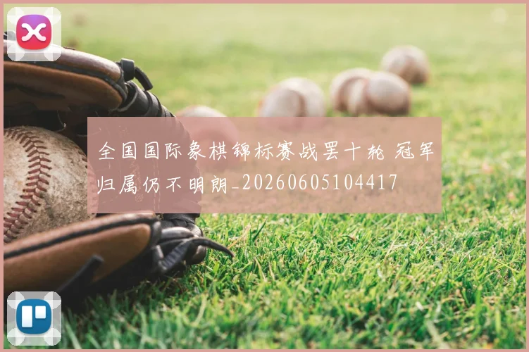 全国国际象棋锦标赛战罢十轮 冠军归属仍不明朗_20260605104417