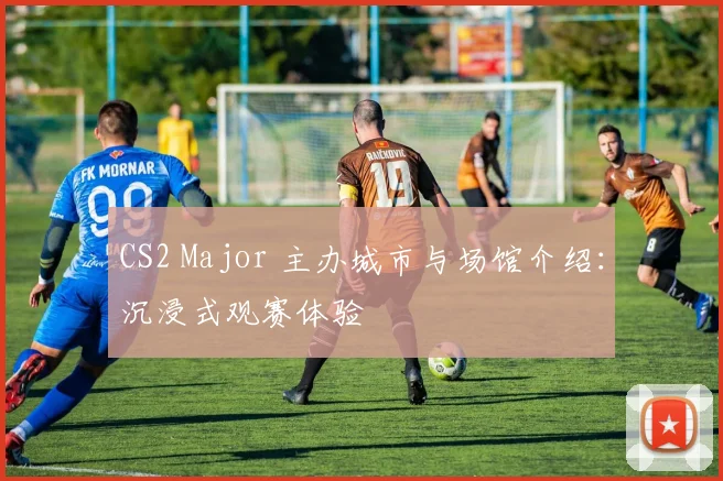 CS2 Major 主办城市与场馆介绍：沉浸式观赛体验