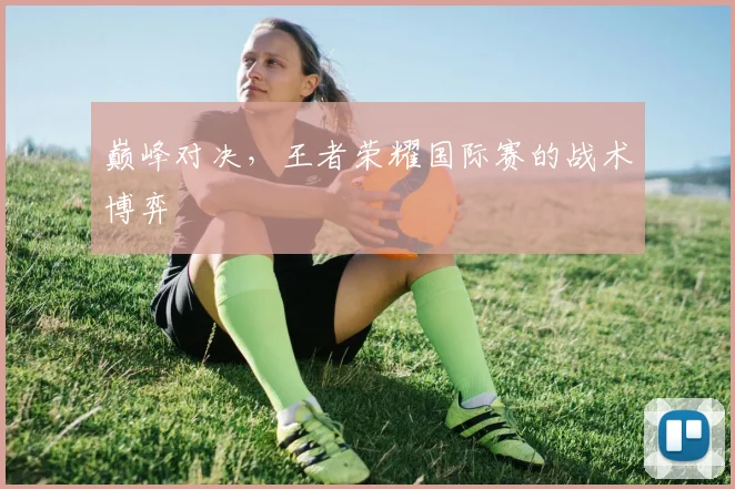 巅峰对决,王者荣耀国际赛的战术博弈