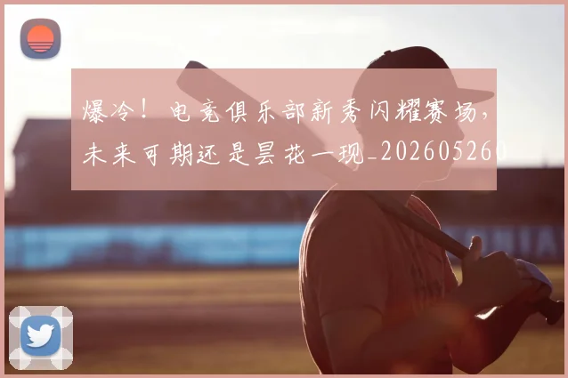 爆冷!电竞俱乐部新秀闪耀赛场,未来可期还是昙花一现_20260526085400