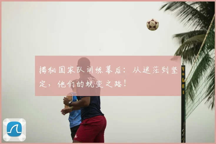 揭秘国家队训练幕后:从迷茫到坚定,他们的蜕变之路!