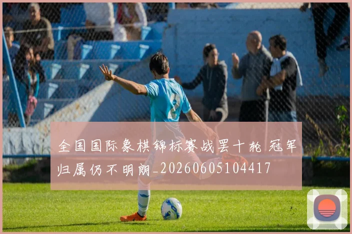 全国国际象棋锦标赛战罢十轮 冠军归属仍不明朗_20260605104417
